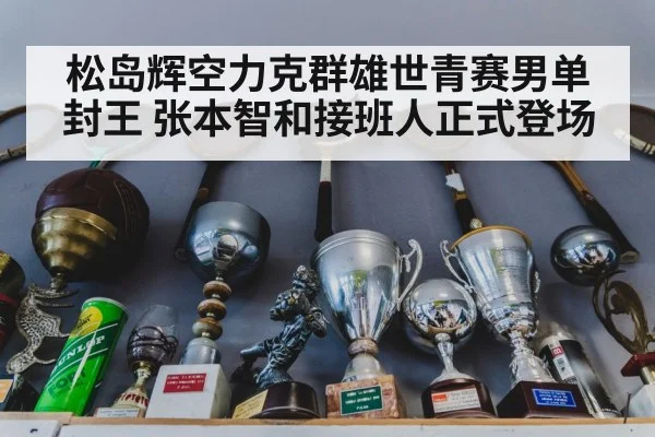 松岛辉空力克群雄世青赛男单封王 张本智和接班人正式登场